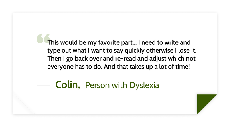 This would be my favorite part... I need to write and type out what I want to say quickly otherwise I lose it. Then I go back over and re-read and adjust which not everyone has to do. And that takes up a lot of time! -Colin (Person with dyslexia)