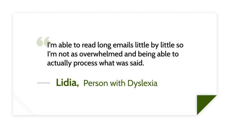I’m able to read long emails little by little so I’m not as overwhelmed and being able to actually process what was said. -Lidia (Person with Dyslexia)