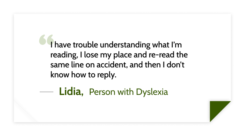 I have trouble understanding what I’m reading, I lose my place and re-read the same line on accident, and then I don’t know how to reply. -Lidia (Person with Dyslexia)