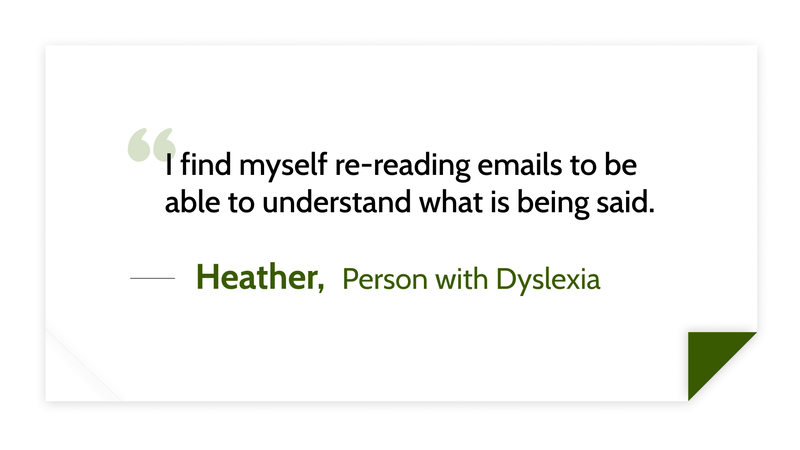 I find myself re-reading emails to be able to understand what is being said. -Heather (Person with dyslexia)
