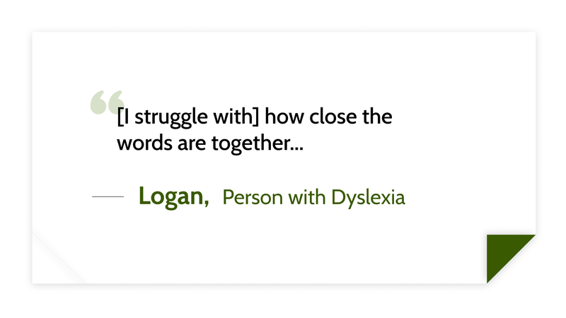 [I struggle with] how close the words are together... -Logan (Person with Dyslexia)