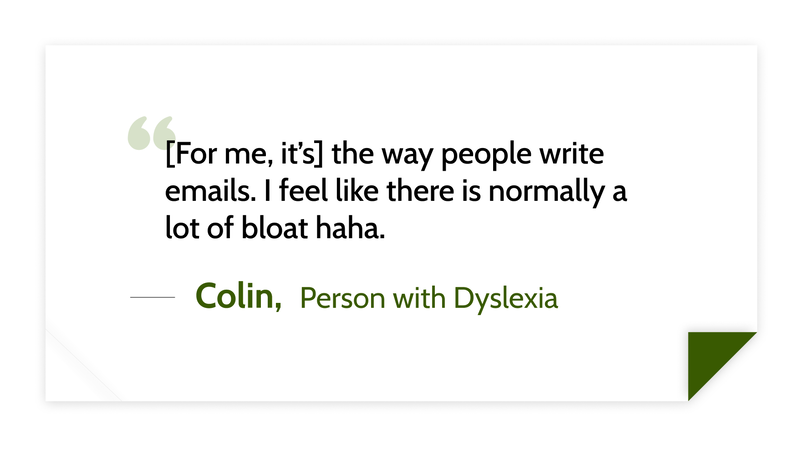[For me, it’s] the way people write emails. I feel like there is normally a lot of bloat haha. -Colin (Person with Dyslexia)
