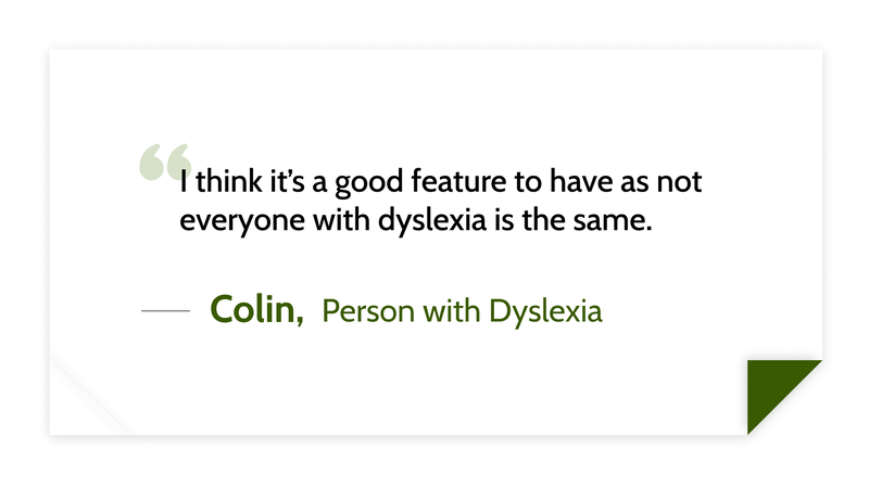 I think it’s a good feature to have as not everyone with dyslexia is the same. -Colin (Person with dyslexia)