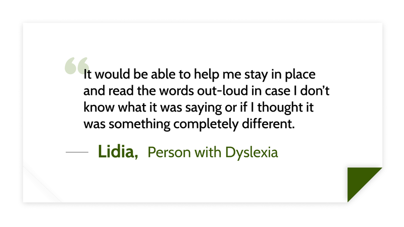 It would be able to help me stay in place and read the words out-loud in case I don’t know what it was saying or if I thought it was something completely different. -Lidia (Person with dyslexia)