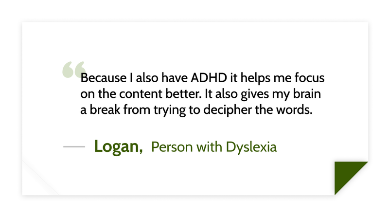 Because I also have ADHD it helps me focus on the content better. It also gives my brain a break from trying to decipher the words. -Logan (Person with dyslexia)
