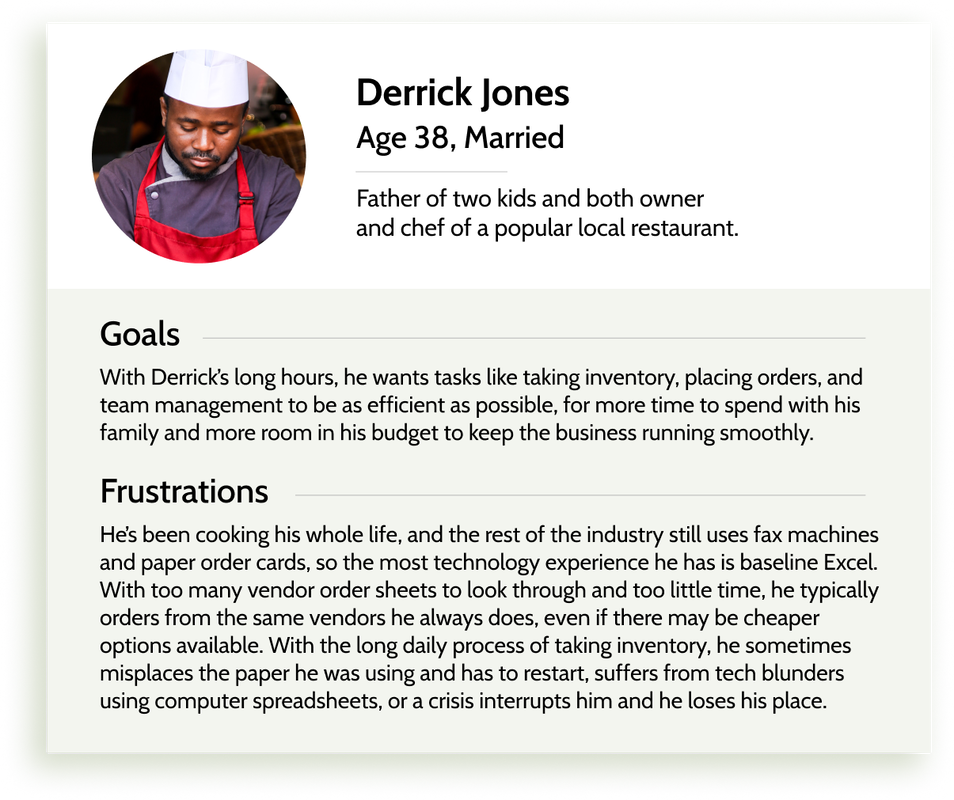 Derrick Jones, 38, Married, Father of two kids and both owner and chef of a popular local restaurant. Goals: With Derrick’s long hours, he wants tasks like taking inventory, placing orders, and team management to be as efficient as possible, for more time to spend with his family and more room in his budget to keep the business running smoothly. Frustrations: He’s been cooking his whole life, and the rest of the industry still uses fax machines and paper order cards, so the most technology experience he has is baseline Excel. With too many vendor order sheets to look through and too little time, he typically orders from the same vendors he always does, even if there may be cheaper options available. With the long daily process of taking inventory, he sometimes misplaces the paper he was using and has to restart, suffers from tech blunders using computer spreadsheets, or a crisis interrupts him and he loses his place.