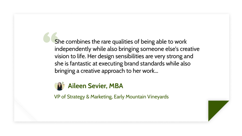 She combines the rare qualities of being able to work independently while also bringing someone else's creative vision to life. Her design sensibilities are very strong and she is fantastic at executing brand standards while also bringing a creative approach to her work... -Aileen Sevier, MBA, VP of Strategy and Marketing at Early Mountain Vineyards
