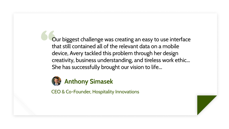 Our biggest challenge was creating an easy to use interface that still contained all of the relevant data on a mobile device, Avery tackled this problem through her design creativity, business understanding, and tireless work ethic... She has successfully brought our vision to life... -Anthony Simasek (CEO & Co-Founder, Hospitality Innovations)