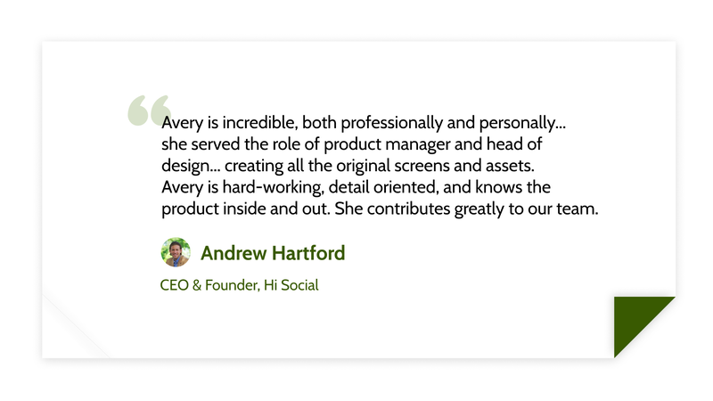 Avery is incredible, both professionally and personally...
she served the role of product manager and head of design... creating all the original screens and assets.
Avery is hard-working, detail oriented, and knows the product inside and out. She contributes greatly to our team. - Andrew Hartford (CEO & Founder, Hi Social)