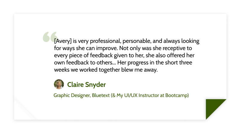 [Avery] is very professional, personable, and always looking for ways she can improve. Not only was she receptive to every piece of feedback given to her, she also offered her own feedback to others... Her progress in the short three weeks we worked together blew me away. - Claire Snyder (Graphic Designer, Bluetext (& My UI/UX Instructor at Bootcamp))