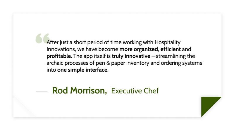 After just a short period of time working with Hospitality Innovations, we have become more organized, efficient and profitable. The app itself is truly innovative – streamlining the archaic processes of pen & paper inventory and ordering systems into one simple interface. -Rod Morrison (Executive Chef)