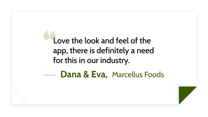 Love the look and feel of the app, there is definitely a need for this in our industry. -Dana and Eva (Marcellus Foods)