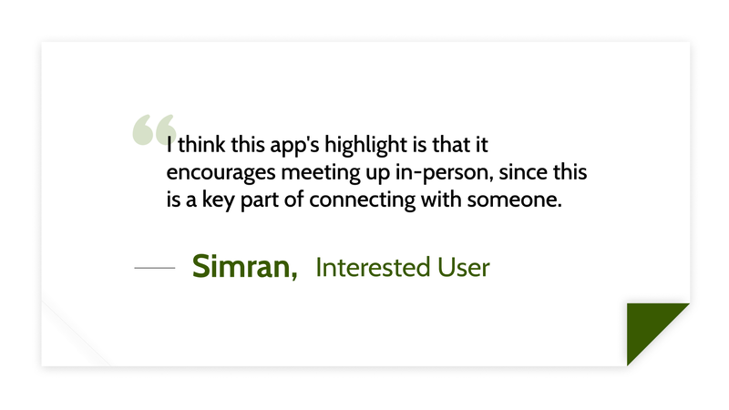 I think this app's highlight is that it encourages meeting up in-person, since this is a key part of connecting with someone. -Simran, Interested User