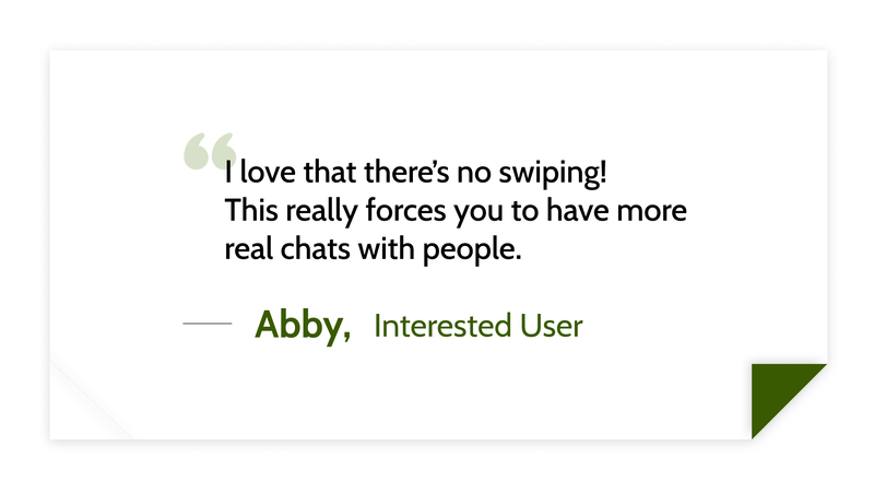 I love that there’s no swiping!
This really forces you to have more real chats with people. -Abby, Interested User